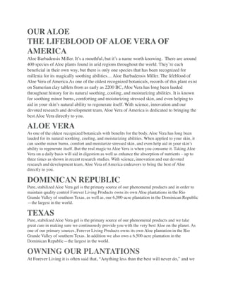 OUR ALOE
THE LIFEBLOOD OF ALOE VERA OF
AMERICA
Aloe Barbadensis Miller. It’s a mouthful, but it’s a name worth knowing.  There are around
400 species of Aloe plants found in arid regions throughout the world. They’re each
beneﬁcial in their own way, but there is only one species that has been recognized for
millenia for its magically soothing abilities… Aloe Barbadensis Miller. The lifeblood of
Aloe Vera of America.As one of the oldest recognized botanicals, records of this plant exist
on Sumerian clay tablets from as early as 2200 BC, Aloe Vera has long been lauded
throughout history for its natural soothing, cooling, and moisturizing abilities. It is known
for soothing minor burns, comforting and moisturizing stressed skin, and even helping to
aid in your skin’s natural ability to regenerate itself. With science, innovation and our
devoted research and development team, Aloe Vera of America is dedicated to bringing the
best Aloe Vera directly to you.
ALOE VERA
As one of the oldest recognized botanicals with beneﬁts for the body, Aloe Vera has long been
lauded for its natural soothing, cooling, and moisturizing abilities. When applied to your skin, it
can soothe minor burns, comfort and moisturize stressed skin, and even help aid in your skin’s
ability to regenerate itself. But the real magic to Aloe Vera is when you consume it. Taking Aloe
Vera on a daily basis will aid in digestion as well as enhance the absorption of nutrients – up to
three times as shown in recent research studies. With science, innovation and our devoted
research and development team, Aloe Vera of America endeavors to bring the best of Aloe
directly to you.
DOMINICAN REPUBLIC
Pure, stabilized Aloe Vera gel is the primary source of our phenomenal products and in order to
maintain quality control Forever Living Products owns its own Aloe plantations in the Rio
Grande Valley of southern Texas, as well as, our 6,500-acre plantation in the Dominican Republic
—the largest in the world.
TEXAS
Pure, stabilized Aloe Vera gel is the primary source of our phenomenal products and we take
great care in making sure we continuously provide you with the very best Aloe on the planet. As
one of our primary sources, Forever Living Products owns its own Aloe plantation in the Rio
Grande Valley of southern Texas. In addition we also own a 6,500-acre plantation in the
Dominican Republic—the largest in the world.
OWNING OUR PLANTATIONS
At Forever Living it is often said that, “Anything less than the best will never do,” and we
 