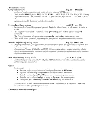 Relevant Classwork:
Computer Networks Aug. 2014 – Dec 2014
● Implemented a mail user agent that sends mail to other users using local SMTP server.
● Topics included: HTTP, proxies, FTP, SMTP, DNS, P2P, DHT, UDP, TCP, IPv4, IPv6, ICMP, Routing
Algorithms, checksums, CRC, Bluetooth - 802.15.1, Zigbee- 802.15.4, wifi - 802.11, CDMA, EDGE, LTE,
ect.
● Labs used wireshark to demonstrateprotocols lectured in class.
System-Level Programming Jan. 2013 – May 2013
● Programmed a Course Management System in Bash that allowed a user to add, delete, or update a
course
● The program would search a student file using grep and updated student records using sed
command
● The Course Management System made use of regular expressions for patter matching
● Topics include editors, system calls, programming tools, files, processes, interprocess communication, and shells.
Software Engineering (Group Project) Aug. 2014 – Dec. 2014
● Designing and developed a Java application for a retail inventory management. The applicationshall keep track of all
orders and inventory.
● Developed using Netbeans GUI builder, IntellJ IDE, SQLite, etc. Course Topics included:scientific or technical
software development, including requirementsanalysis, specification, systems design, implementation, testing, validation,
verification, and maintenance
Web Programming (Group Project) Jan. 2013 – May 2013
● Built a website game using JavaScript, HTML, CSS, PHP which included user input and interaction as well as
implementing design and easeof use.
Other:
Raspberry pi
● Personal project where I set up and configured an Apache Webserver
● Updated file ownership using chown to enable the correct permissions
● Installed and configured Word Press as my content management system
● Installed and configured vsftpd to set up an ftp server for remote updates
● Configured port forwarding and DMZ firewall on my private network
Arduino – Used to learn about microcontrollers and C - like ardunio IDE to control LEDs and
understand circuit design and implementation
*References available upon request
 