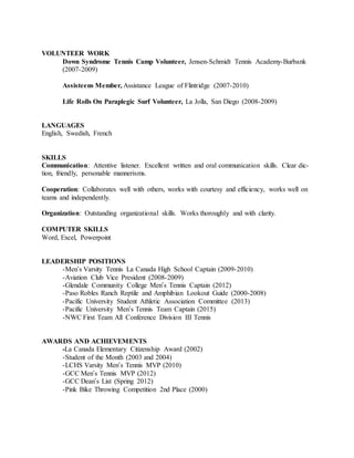 VOLUNTEER WORK
Down Syndrome Tennis Camp Volunteer, Jensen-Schmidt Tennis Academy-Burbank
(2007-2009)
Assisteens Member, Assistance League of Flintridge (2007-2010)
Life Rolls On Paraplegic Surf Volunteer, La Jolla, San Diego (2008-2009)
LANGUAGES
English, Swedish, French
SKILLS
Communication: Attentive listener. Excellent written and oral communication skills. Clear dic-
tion, friendly, personable mannerisms.
Cooperation: Collaborates well with others, works with courtesy and efficiency, works well on
teams and independently.
Organization: Outstanding organizational skills. Works thoroughly and with clarity.
COMPUTER SKILLS
Word, Excel, Powerpoint
LEADERSHIP POSITIONS
-Men’s Varsity Tennis La Canada High School Captain (2009-2010)
-Aviation Club Vice President (2008-2009)
-Glendale Community College Men’s Tennis Captain (2012)
-Paso Robles Ranch Reptile and Amphibian Lookout Guide (2000-2008)
-Pacific University Student Athletic Association Committee (2013)
-Pacific University Men’s Tennis Team Captain (2015)
-NWC First Team All Conference Division III Tennis
AWARDS AND ACHIEVEMENTS
-La Canada Elementary Citizenship Award (2002)
-Student of the Month (2003 and 2004)
-LCHS Varsity Men’s Tennis MVP (2010)
-GCC Men’s Tennis MVP (2012)
-GCC Dean’s List (Spring 2012)
-Pink Bike Throwing Competition 2nd Place (2000)
 