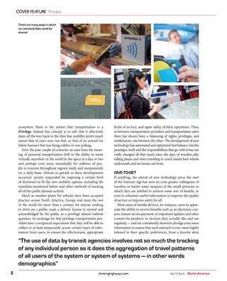 thinkinghighways.com8
COVER FEATURE Privacy
Vol 10 No 2 North America
“The use of data by transit agencies involves not so much the tracking
of any individual person as it does the aggregation of travel patterns
of all users of the system or system of systems — in other words
demographics”
ecosystem, there is the notion that transportation is a
Privilege. Indeed this concept is so old, that it effectively
dates all the way back to the idea that mobility pretty much
meant that of one’s own two feet, or that of an animal (or
fellow human) that was being ridden or was pulling.
Over the past couple of centuries we seen have the mean-
ing of personal transportation shift to the ability to move
virtually anywhere in the world in the space of a day or two
and perhaps even more remarkably for millions of peo-
ple to traverse throughout regions easily and inexpensively
on a daily basis. Almost as quickly as these developments
occurred, society responded by imposing a certain level
of disclosure to fit the new mobility options, including the
manifests mentioned before and other methods of tracking
all of this public domain activity.
Much as number plates for vehicles have been accepted
practice across North America, Europe and most the rest
of the world for more than a century for anyone wishing
to drive on a public road, a drivers’ license is viewed and
acknowledged by the public as a privilege almost without
question. In exchange for that privilege transportation pro-
viders have a reciprocal expectation that they will be able to
collect or at least temporarily access certain types of infor-
mation from users, to ensure the effectiveness, appropriate
levels of service, and again safety of their operations. Thus,
as between transportation providers and transportation users
there has always been a balancing of rights, privileges, and
entitlements, one between the other. The development of new
technology has automated and optimized that balance, but the
paradigm itself and the responsibilities that go with it has not
really changed all that much since the days of wooden pike
tolling plazas and when traveling in coach meant four wheels
underneath and six horses out front.
GIVE-TO-GET
If anything, the advent of new technology since the start
of the Internet Age has seen an even greater willingness of
travelers to barter some measure of the small privacies to
which they are entitled to achieve some sort of benefit, or
even to volunteer useful information to improve the quality
of service or improve safety for all.
Most users of mobile devices, for instance, seem to appre-
ciate the ability to receive benefits such as an electronic cou-
pon, instant secure payment, or important updates and other
content for products or services they actually like and use
regularly — and are consistently shown to divulge even more
information to ensure that such outreach is ever-more highly
tailored to their specific preferences, from a favorite skim
There are many ways in which
our personal data could be
shared
 