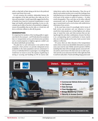 thinkinghighways.com 9
Privacy
North America Vol 10 No 2
milk no whip half-caf latte sitting on the bar to the preferred
transit route home from work.
In such scenarios the symbiotic relationship between the
user-originator of the data and those who make use of it is
clear and immediate. I would respectfully suggest that the flow
of benefits from Smart & Connected transportation is much
larger and steadily and positively expanding. As nice as a dis-
counted cup of coffee or bus fare is, the potential to mitigate or
remove the possibility that you the rider, or a loved one, will
die in a vehicular collision is, after all, far greater.
DEMOGRAPHICS
It is important for members of the traveling public to appre-
ciate that for the most part – and I’ll talk about the exceptions
later on–transportation service and infrastructure providers
such as transit properties or highway agencies couldn’t care
less about individuals’ personal data.
The plain fact is, such information is not useful to them
inasmuch is their priority is to provide widespread service
availability to the entire population and not customized 1:1
service to individual drivers or passengers. Accordingly they
would have no reason to incur the expense of gathering or
storing or securing and handling (as PII of course) indi-
vidual driver and/or rider data themselves. Thus, the use of
data by such entities involves not so much the tracking of any
individual person as it does the aggregation of travel patterns
of all users of the system or system of systems — in other
words demographics. Thus, such data can be either collected
anonymously such as through Bluetooth reader technol-
ogy, or anonymized, such as can be done with mobile device
information from carriers.
In the most basic terms it’s exceedingly vital in terms of
both service put provision and cost reduction to know
exactly how many people use a certain highway exit, subway
stop, or transit bus route, and what journeys they are tak-
ing through this and other combinations of assets–but there
is no corresponding need or justification to know exactly
who any of these people are by name, bank account, home
address or otherwise.
Of course, there are other elements of the transportation
systemwherecertainmoreidentifiableinformationcanandin
some cases must be used. Mobile network operators (MNO),
including those that will increasingly operate connected vehi-
cle systems, need to know who their users are in order to pro-
vide network access and ensure the flow of the right data both
toandfromsubscribers.Transitandtollingchargepointsneed
Detect. Measure. Analyze.™
irdinc.com | info@irdinc.com INTERNATIONAL ROAD DYNAMICS INC.
Commercial Vehicle Enforcement
Toll Systems
Data Services
Fleet Management
Bridge Monitoring & Safety
Security & Access Control
 