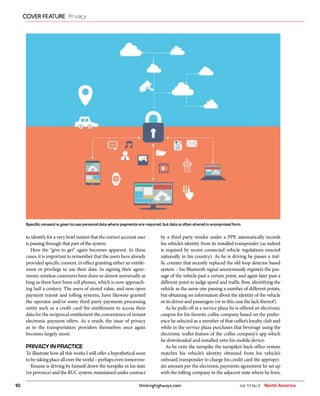 thinkinghighways.com10
COVER FEATURE Privacy
Vol 10 No 2 North America
to identify for a very brief instant that the correct account user
is passing through that part of the system.
Here the “give to get” again becomes apparent. In these
cases, it is important to remember that the users have already
provided specific consent, in effect granting either an entitle-
ment or privilege to use their data. In signing their agree-
ments, wireless customers have done so almost universally as
long as there have been cell phones, which is now approach-
ing half a century. The users of stored value, and now open
payment transit and tolling systems, have likewise granted
the operator and/or some third-party payments processing
entity such as a credit card the entitlement to access their
data for the reciprocal entitlement the convenience of instant
electronic payment offers. As a result, the issue of privacy
as to the transportation providers themselves once again
becomes largely moot.
PRIVACY IN PRACTICE
To illustrate how all this works I will offer a hypothetical soon
to be taking place all over the world – perhaps even tomorrow:
Kwame is driving by himself down the turnpike in his state
(or province) and the RUC system, maintained under contract
by a third party vendor under a PPP, automatically records
his vehicle’s identity from its installed transponder (as indeed
is required by recent connected vehicle regulations enacted
nationally in his country). As he is driving he passes a traf-
fic counter that recently replaced the old loop detector based
system – his Bluetooth signal anonymously registers the pas-
sage of the vehicle past a certain point, and again later past a
different point to judge speed and traffic flow, identifying the
vehicle as the same one passing a number of different points,
but obtaining no information about the identity of the vehicle
or its driver and passengers (or in this case the lack thereof).
As he pulls off at a service plaza he is offered an electronic
coupon for his favorite coffee company based on the prefer-
ence he selected as a member of that coffee’s loyalty club and
while in the service plaza purchases that beverage using the
electronic wallet feature of the coffee company’s app which
he downloaded and installed onto his mobile device.
As he exits the turnpike the turnpike’s back office system
matches his vehicle’s identity obtained from his vehicle’s
onboard transponder to charge his credit card the appropri-
ate amount per the electronic payments agreement he set up
with the tolling company in the adjacent state where he lives;
Specific consent is given to use personal data where payments are required, but data is often shared in anonymized form
 