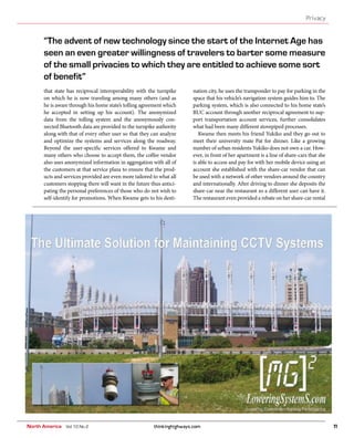 thinkinghighways.com 11
Privacy
North America Vol 10 No 2
that state has reciprocal interoperability with the turnpike
on which he is now traveling among many others (and as
he is aware through his home state’s tolling agreement which
he accepted in setting up his account). The anonymized
data from the tolling system and the anonymously con-
nected Bluetooth data are provided to the turnpike authority
along with that of every other user so that they can analyze
and optimize the systems and services along the roadway.
Beyond the user-specific services offered to Kwame and
many others who choose to accept them, the coffee vendor
also uses anonymized information in aggregation with all of
the customers at that service plaza to ensure that the prod-
ucts and services provided are even more tailored to what all
customers stopping there will want in the future thus antici-
pating the personal preferences of those who do not wish to
self-identify for promotions. When Kwame gets to his desti-
nation city, he uses the transponder to pay for parking in the
space that his vehicle’s navigation system guides him to. The
parking system, which is also connected to his home state’s
RUC account through another reciprocal agreement to sup-
port transportation account services, further consolidates
what had been many different stovepiped processes.
Kwame then meets his friend Yukiko and they go out to
meet their university mate Pat for dinner. Like a growing
number of urban residents Yukiko does not own a car. How-
ever, in front of her apartment is a line of share-cars that she
is able to access and pay for with her mobile device using an
account she established with the share-car vendor that can
be used with a network of other vendors around the country
and internationally. After driving to dinner she deposits the
share-car near the restaurant so a different user can have it.
The restaurant even provided a rebate on her share-car rental
“The advent of new technology since the start of the Internet Age has
seen an even greater willingness of travelers to barter some measure
of the small privacies to which they are entitled to achieve some sort
of benefit”
 