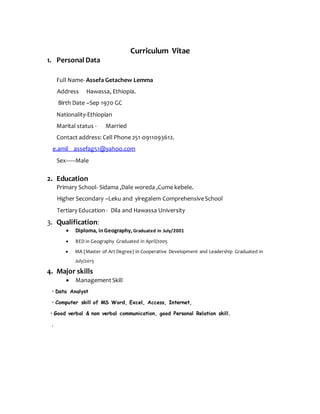 Curriculum Vitae
1. Personal Data
Full Name- Assefa Getachew Lemma
Address Hawassa, Ethiopia.
Birth Date –Sep 1970 GC
Nationality-Ethiopian
Marital status - Married
Contact address: Cell Phone 251-0911093612.
e.amil assefag51@yahoo.com
Sex------Male
2. Education
Primary School- Sidama ,Dale woreda ,Cume kebele.
Higher Secondary –Leku and yiregalem ComprehensiveSchool
Tertiary Education - Dila and Hawassa University
3. Qualification:
 Diploma, inGeography,Graduated in July/2001
 BED in Geography Graduated in April/2005
 MA (Master of Art Degree) in Cooperative Development and Leadership Graduated in
July/2015
4. Major skills
 ManagementSkill
• Data Analyst
• Computer skill of MS Word, Excel, Access, Internet,
• Good verbal & non verbal communication, good Personal Relation skill.
.
 
