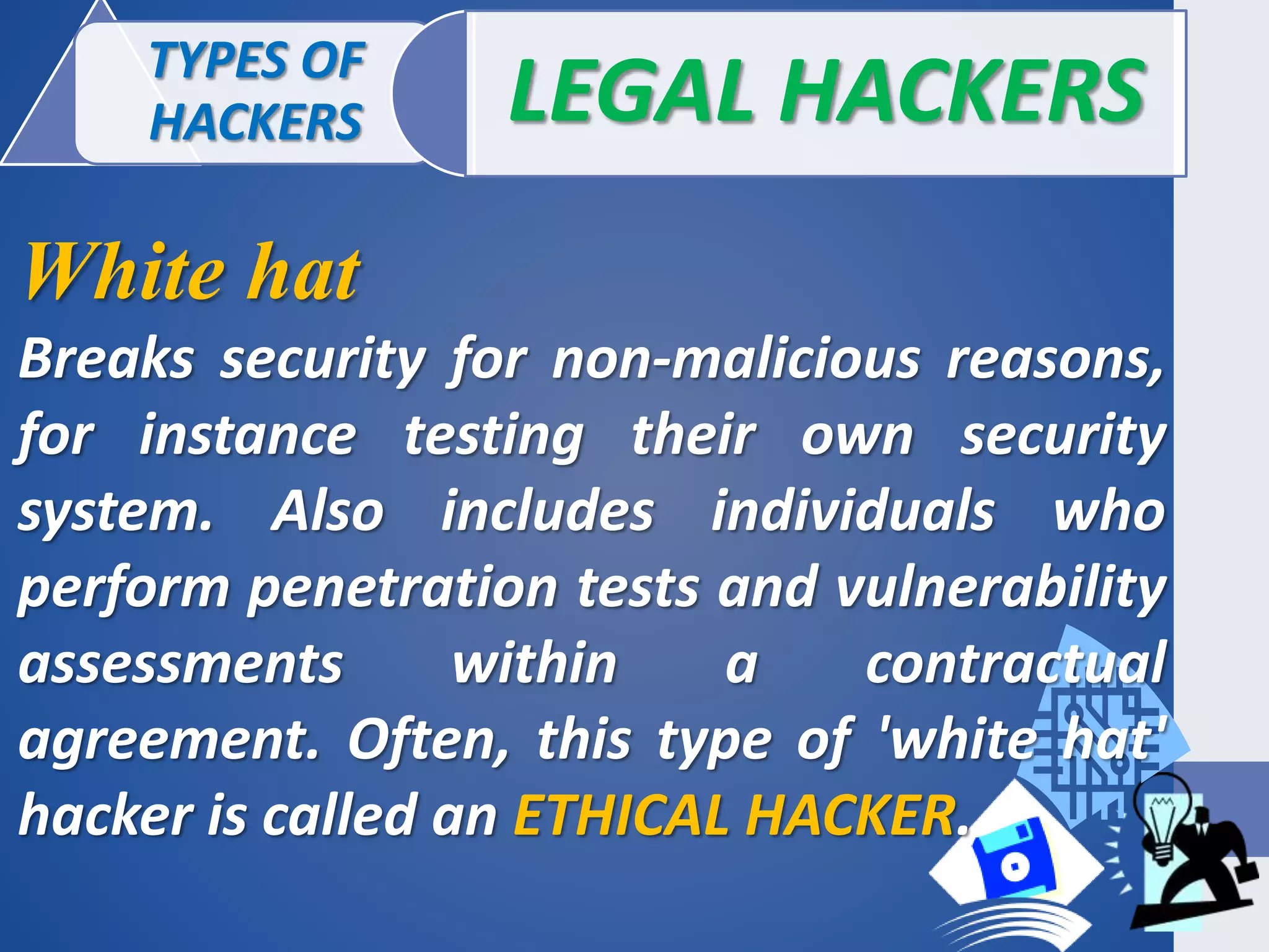TYPES OF
HACKERS LEGAL HACKERS
White hat
Breaks security for non-malicious reasons,
for instance testing their own security
system. Also includes individuals who
perform penetration tests and vulnerability
assessments within a contractual
agreement. Often, this type of 'white hat'
hacker is called an ETHICAL HACKER.
 