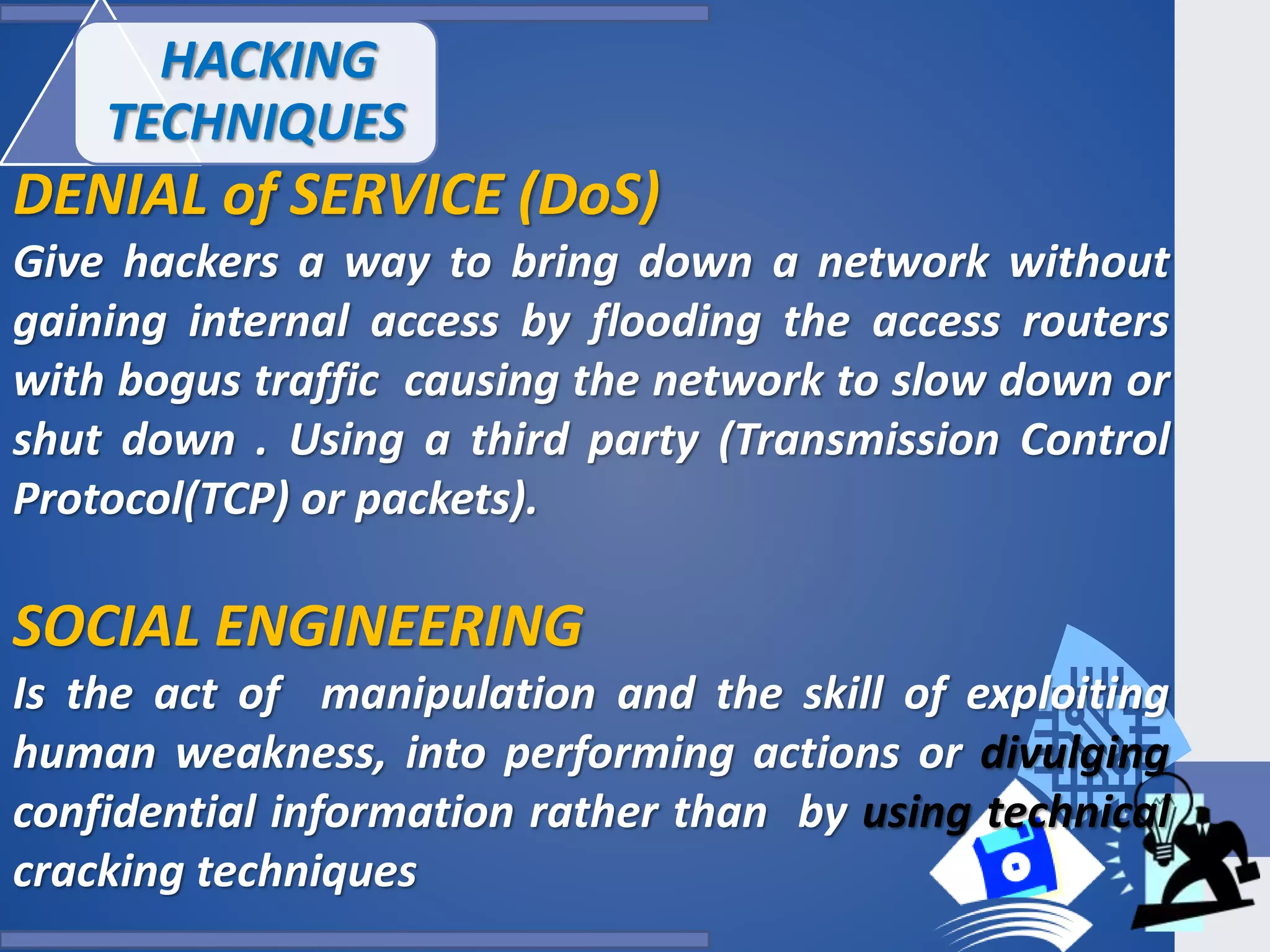 HACKING
TECHNIQUES
DENIAL of SERVICE (DoS)
Give hackers a way to bring down a network without
gaining internal access by flooding the access routers
with bogus traffic causing the network to slow down or
shut down . Using a third party (Transmission Control
Protocol(TCP) or packets).
SOCIAL ENGINEERING
Is the act of manipulation and the skill of exploiting
human weakness, into performing actions or divulging
confidential information rather than by using technical
cracking techniques
 