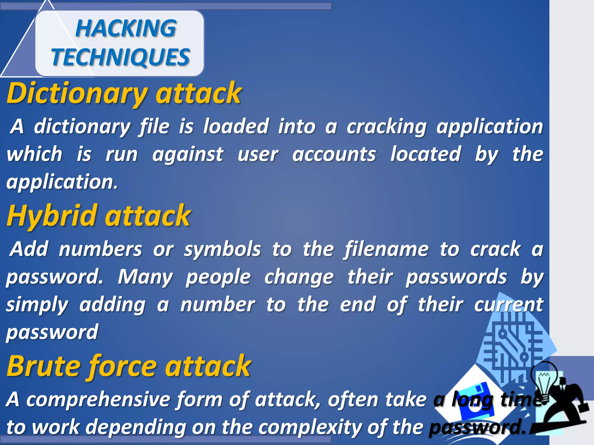 Dictionary attack
A dictionary file is loaded into a cracking application
which is run against user accounts located by the
application.
Hybrid attack
Add numbers or symbols to the filename to crack a
password. Many people change their passwords by
simply adding a number to the end of their current
password
Brute force attack
A comprehensive form of attack, often take a long time
to work depending on the complexity of the password.
HACKING
TECHNIQUES
 