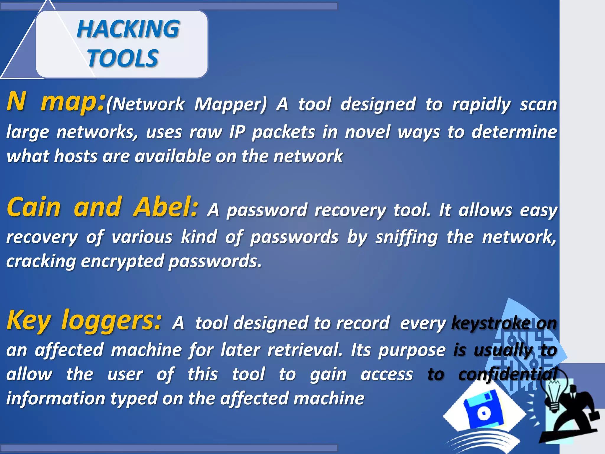 N map:(Network Mapper) A tool designed to rapidly scan
large networks, uses raw IP packets in novel ways to determine
what hosts are available on the network
Cain and Abel: A password recovery tool. It allows easy
recovery of various kind of passwords by sniffing the network,
cracking encrypted passwords.
Key loggers: A tool designed to record every keystroke on
an affected machine for later retrieval. Its purpose is usually to
allow the user of this tool to gain access to confidential
information typed on the affected machine
HACKING
TOOLS
 