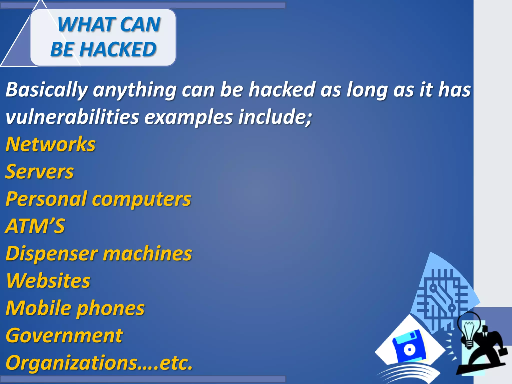 WHAT CAN
BE HACKED
Basically anything can be hacked as long as it has
vulnerabilities examples include;
Networks
Servers
Personal computers
ATM’S
Dispenser machines
Websites
Mobile phones
Government
Organizations….etc.
 