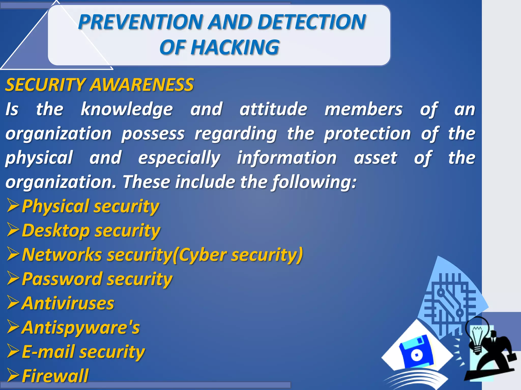 PREVENTION AND DETECTION
OF HACKING
SECURITY AWARENESS
Is the knowledge and attitude members of an
organization possess regarding the protection of the
physical and especially information asset of the
organization. These include the following:
Physical security
Desktop security
Networks security(Cyber security)
Password security
Antiviruses
Antispyware's
E-mail security
Firewall
 