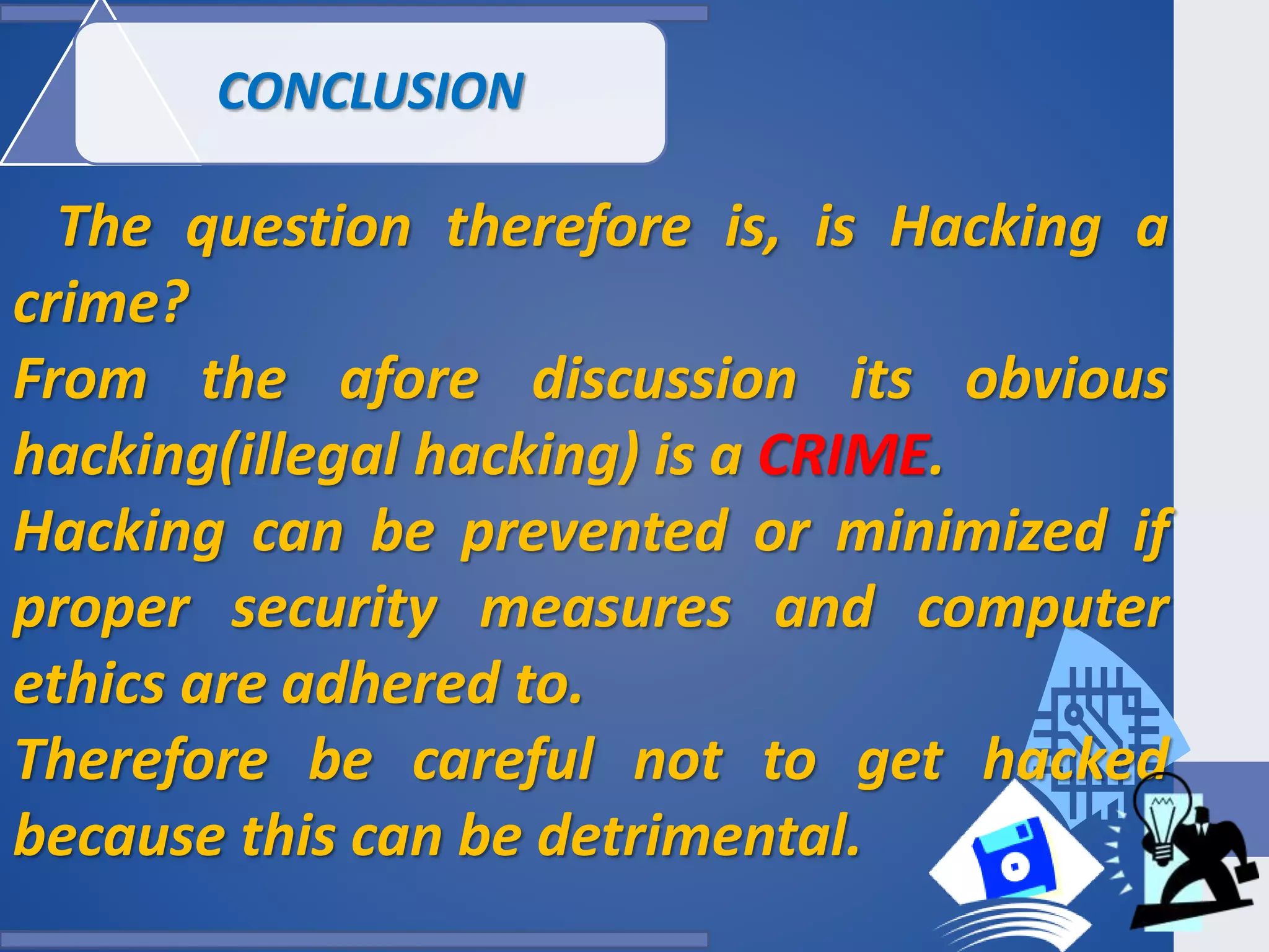 CONCLUSION
The question therefore is, is Hacking a
crime?
From the afore discussion its obvious
hacking(illegal hacking) is a CRIME.
Hacking can be prevented or minimized if
proper security measures and computer
ethics are adhered to.
Therefore be careful not to get hacked
because this can be detrimental.
 
