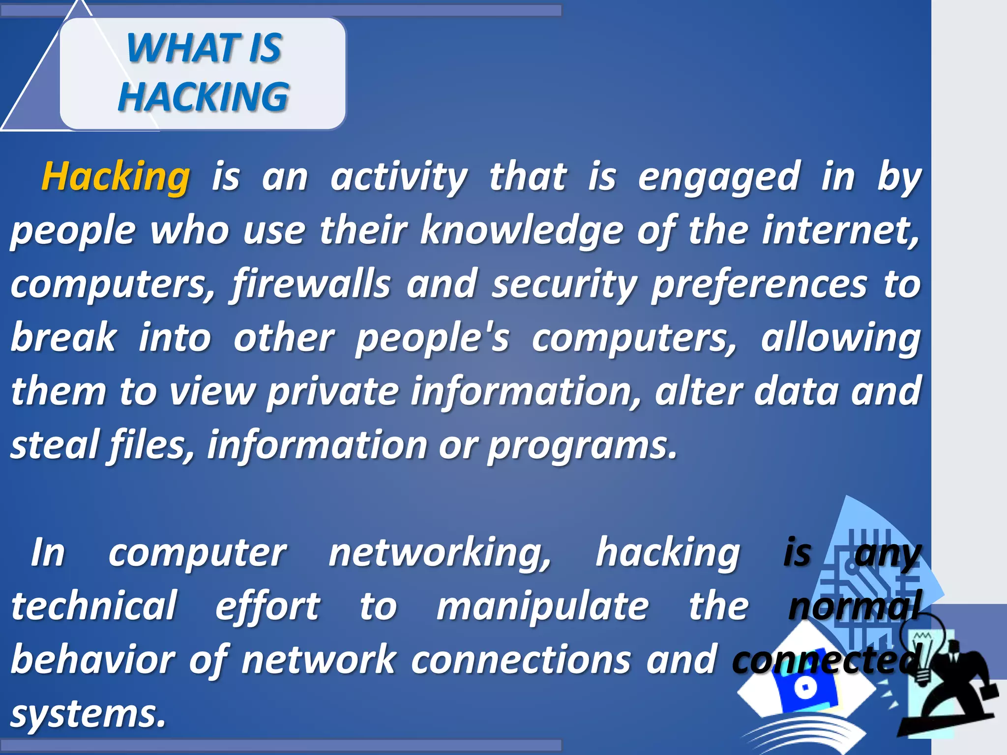 Hacking is an activity that is engaged in by
people who use their knowledge of the internet,
computers, firewalls and security preferences to
break into other people's computers, allowing
them to view private information, alter data and
steal files, information or programs.
In computer networking, hacking is any
technical effort to manipulate the normal
behavior of network connections and connected
systems.
WHAT IS
HACKING
 
