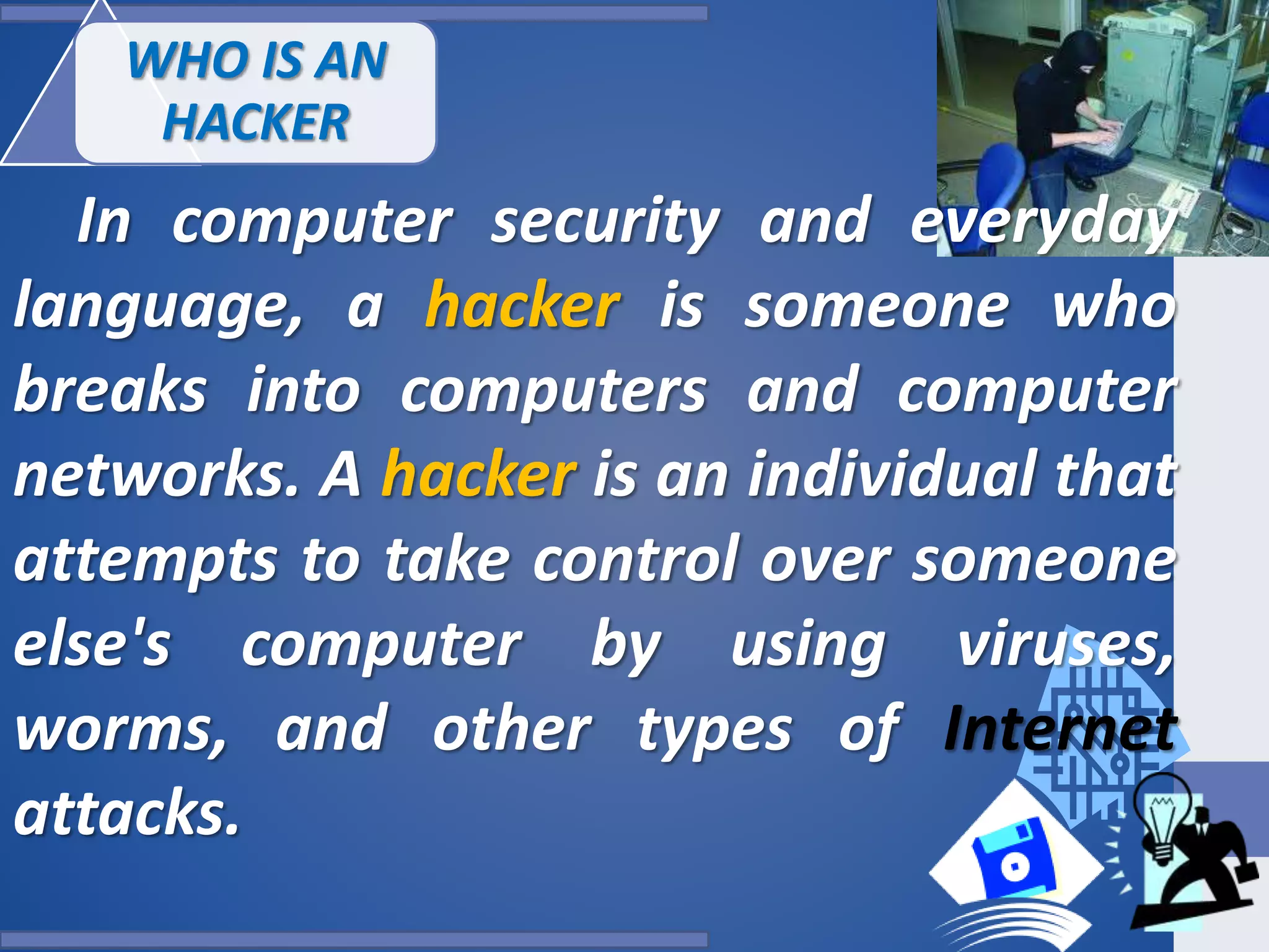 WHO IS AN
HACKER
In computer security and everyday
language, a hacker is someone who
breaks into computers and computer
networks. A hacker is an individual that
attempts to take control over someone
else's computer by using viruses,
worms, and other types of Internet
attacks.
 