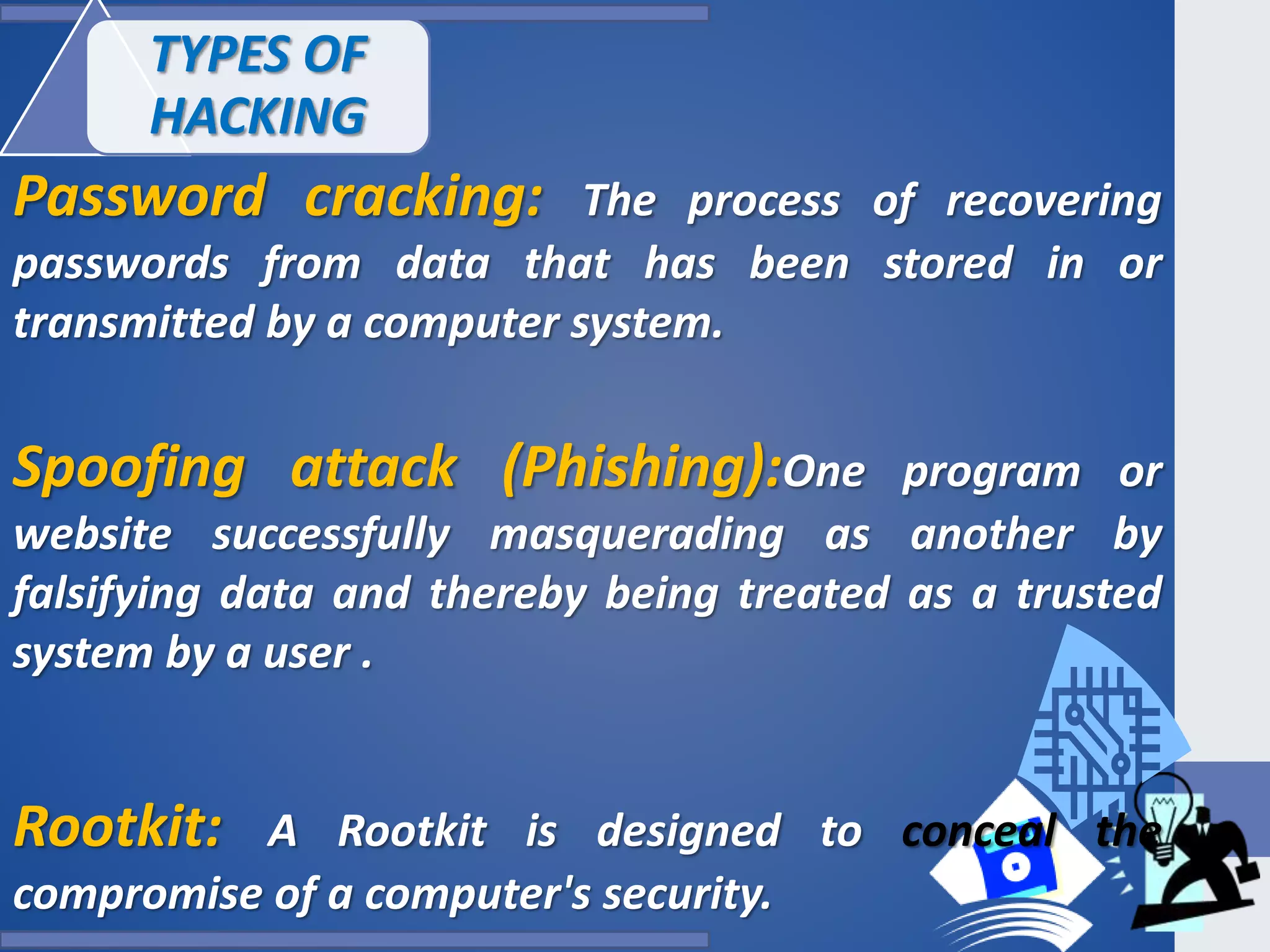 Password cracking: The process of recovering
passwords from data that has been stored in or
transmitted by a computer system.
Spoofing attack (Phishing):One program or
website successfully masquerading as another by
falsifying data and thereby being treated as a trusted
system by a user .
Rootkit: A Rootkit is designed to conceal the
compromise of a computer's security.
TYPES OF
HACKING
 