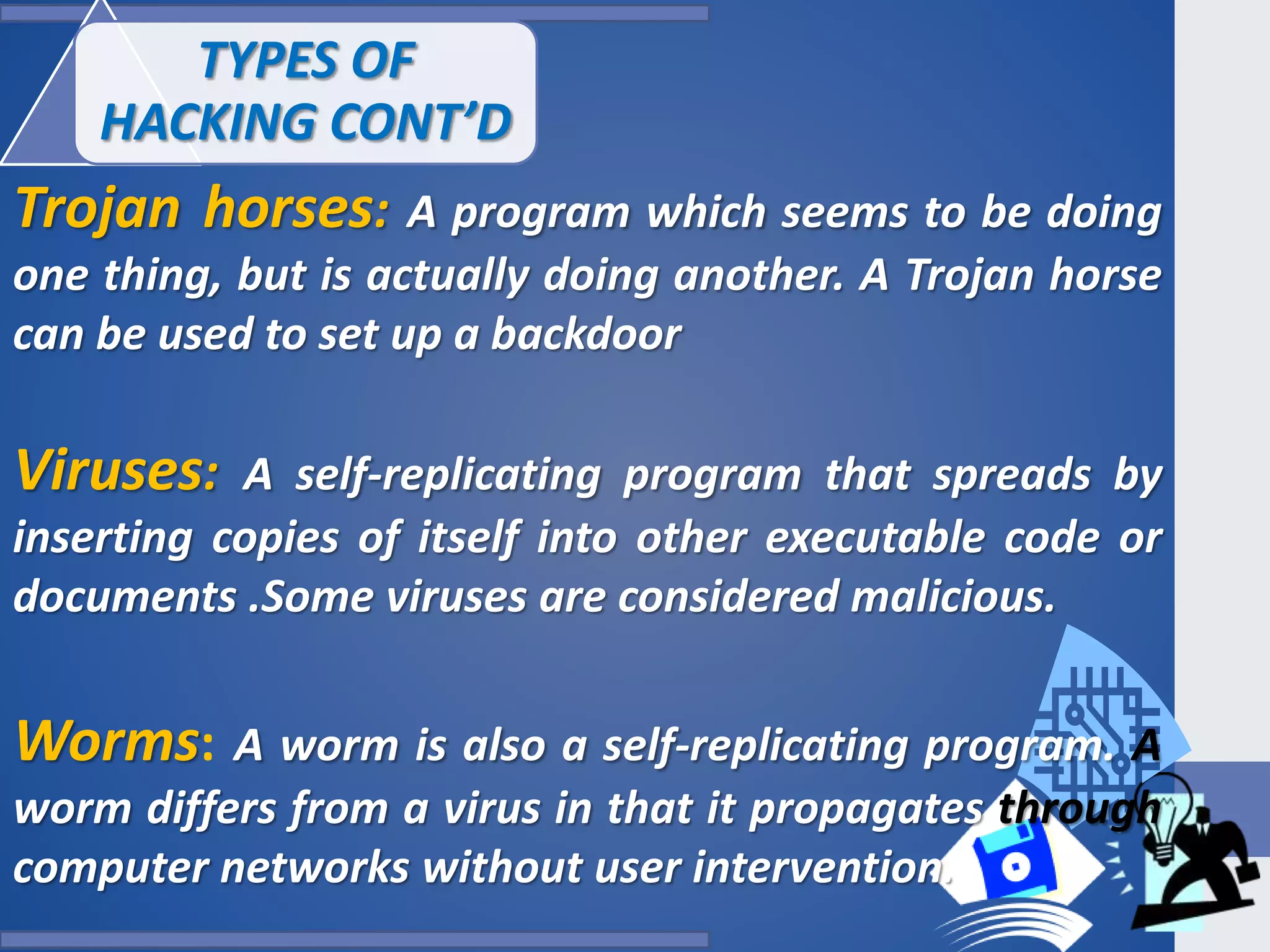 Trojan horses: A program which seems to be doing
one thing, but is actually doing another. A Trojan horse
can be used to set up a backdoor
Viruses: A self-replicating program that spreads by
inserting copies of itself into other executable code or
documents .Some viruses are considered malicious.
Worms: A worm is also a self-replicating program. A
worm differs from a virus in that it propagates through
computer networks without user intervention.
TYPES OF
HACKING CONT’D
 