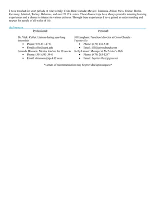 I have traveled for short periods of time to Italy; Costa Rica; Canada; Mexico; Tanzania, Africa; Paris, France; Berlin,
Germany; Istanbul, Turkey; Bahamas; and over 20 U.S. states. These diverse trips have always provided amazing learning
experiences and a chance to interact in various cultures. Through these experiences I have gained an understanding and
respect for people of all walks of life.
References________________________________________________________________________________
Professional: Personal:
Dr. Vicki Collet: Liaison during year-long
internship
• Phone: 970-231-2773
• Email:collet@uark.edu
Jill Langham: Preschool director at Cross Church –
Fayetteville
• Phone: (479) 236-5411
• Email: jilll@crosschurch.com
Amanda Brunson: Mentor teacher for 18 weeks
• Phone: (501) 593-3440
• Email: abrunson@rps.k12.us.ar
Kelly Larson: Manager at McAlister’s Deli
• Phone: (479) 283-5267
• Email: fayetteville@gigtus.net
*Letters of recommendation may be provided upon request*
 
