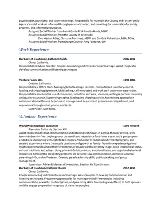 psychologist,psychiatry,andcounty meetings.Responsible formaintain the CountyandFosterFamily
Agency’ssocial workersinformedthroughpersonal contact,andprovidingdocumentationforsafety,
progress,andinformative purposes.
AssignedSocial WorkerfromAvantGarde FFA:ImeldaHunts,MSW.
AssignedSocial Workersfromthe Countyof Riverside:
CleoHector,MSW, Christine Martinez,MSW,andCynthia Richardson,MBA,MSW.
AssignedSocial WorkersfromOrange County:AmyFontenot,SW
Work Experience
Our Lady of Guadalupe,CatholicChurch. 2006-2012
Chino,California.
Responsibilites:MusicDirector. Couplescounselingindifferentareasof marriage. Assistcouplesto
developcommunicationandlisteningtechniques
Ventura Foods,LLC. 1998-2006
Ontario,California.
Responsibilities:Office Clerk.Managingbillof leadings,receipts, computerizedInventorycontrol,
loadingandshippingpaperwork.Multitasking,self-motivatedandworkwell undernon-supervision.
Responsibilities includethe use of computers,industrial software, scanners,writingreportsoninventory
and qualityassurance.Supervisingstaging,loadingandshippingactivity.Maintainingappropriate
communicationwithsalesdepartment,managementdepartment,procurementdepartment,and
supervisorsthroughemail,phone,andtexts.
Supervisor:JuanBarba.
Volunteer Experience
WorldWide Marriage Encounter 1994-Present
Riverside,California.SectionXIV
Assistcouplestodevelopcommunicationandlisteningtechniquesinagroup therapysetting,with
twentytotwenty-five couplesgroupsonaweekend experience fourtimesayear,anda group open-
endedweeklymeetingwitheighttotencouples.Volunteertocoordinate differentprograms,and
createdexperience where the couple canshare andgrowthas family.Fromthisexperience Igained
much experience dealingwithdifferenttypesof coupleswithadiversityinage,socio-economical-status,
cultural traditionsandvalues. UsingprimarilySolution-focus,emotionalfocus,andcognitivebehavioral
modalities.Some of the presentingproblemsare divorce,low communication,domesticviolence,
parentingskills,andself-esteem.Developgreatleadershipskills,publicspeaking,andgroup
management.
Supervisor:Adrian&MaricelaCovarrubias,SectionXIV Coordinators
Our Lady of Guadalupe CatholicChurch 2012-2015
Chino, California.
Couplescounselingindifferentareasof marriage. Assistcouplestodevelopcommunicationand
listeningtechniques.Prepare engagecouplesformarriage withdifferenttopicsincluding
communication,sexuality,contraceptives,andparentingskills.Counselingwasofferedtobothspouses
and the engage preparationinagroup of six to tencouples.
 