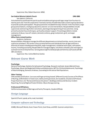 Supervisor:Rev.RobertGuerrero.MSW.
San Gabriel MissionCatholicChurch 1992-2000
San Gabriel,California.
Volunteeredtocoordinate the parishyouthandadolescentgroupwithagesrange fromfourteento
twentyyearsold.Fromthisexperience Ilearnedavarietyof leadershipstylesaswell asgroupdynamics
to provide youthsparticipation.The groupactivitiesincludedthree daysretreats inthe mountains,large
grouppresentations,smallgroupdynamicsandone-on-oneinterventions.Responsibilitiesinclude
supervisionandtrainingof othervolunteers,planningandprogrammingof new activities.Using
primarilysolutionfocustechniques,spiritualityandpeersupport.Presentingproblemsinclude
substance of abuse,lowself-esteem,domesticviolence,ganginvolvement,grief,andanger
management.
Office Clerk,UnitedFamilies 1995-1998
Anaheim,California.
Responsibilities:Helpingtomanage the differentdepartmentsonUnitedFamilies,recruit,trainand
supervise volunteers.Thiscenterisfocustohelpfamiliesandindividualsfromall agesandfroma
diversityof needsincludingparentingskills,angermanagement,relaxationtechniques,self-esteem,
trauma,includingcounseling.Responsible formanage budgets,volunteersschedule,planandorganize
outreacheventstohelpfamilies.Servingabouteighthundredpeopleandfamilieseachweekwith80-
100 volunteers.
Supervisor:Rev.CarlosMartinezSantos
Relevant Course Work
Psychology:
General Psychology,Statisticsforbehavioral Psychology, Researchmethods,SevereMental Illness
Psychology, Abuse andNeglectedChildrenandAdolescents,MFTfor ChildandAdolescent,Psychology
of AdultandAging,DomesticViolence,CounselingforHIV andat RiskPopulations.
Other Training:
CPR andAED certification.Live scanandfingerprintingcleared.DifferentCountyCoursesasThe Effects
of Bulling,LGTBChildreninFosterCare,Safetyand Supervision,De-Escalation,DisasterandProtocol,
ProperNutrition,CCL“NoSecondChancesSituations”,BuildingsandGroundsReview,Incident
Reporting,Personal Rightsof FosterChildren. Musictherapytraining.
Professional Affiliations:
CaliforniaAssociationof Marriage andFamilyTherapists,StudentAffiliate
Foreign Language
Spanish(Fluent:speak,write,read,translate)
Computer software and Technology
AS400, MicrosoftWords,Excel,PowerPoint,Corel Draw,andDOS.Scannersandprinters.
 