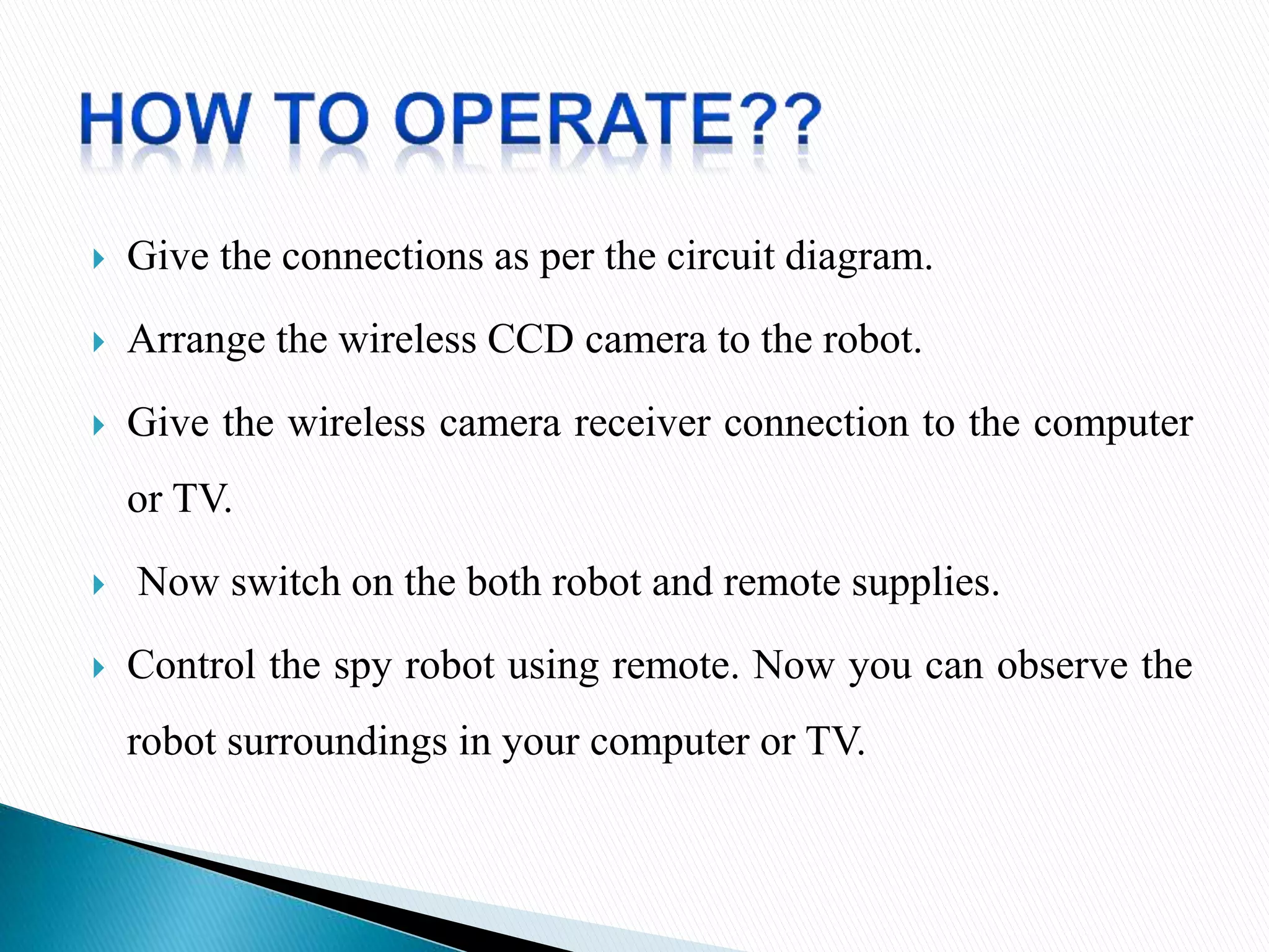  Give the connections as per the circuit diagram.
 Arrange the wireless CCD camera to the robot.
 Give the wireless camera receiver connection to the computer
or TV.
 Now switch on the both robot and remote supplies.
 Control the spy robot using remote. Now you can observe the
robot surroundings in your computer or TV.
 