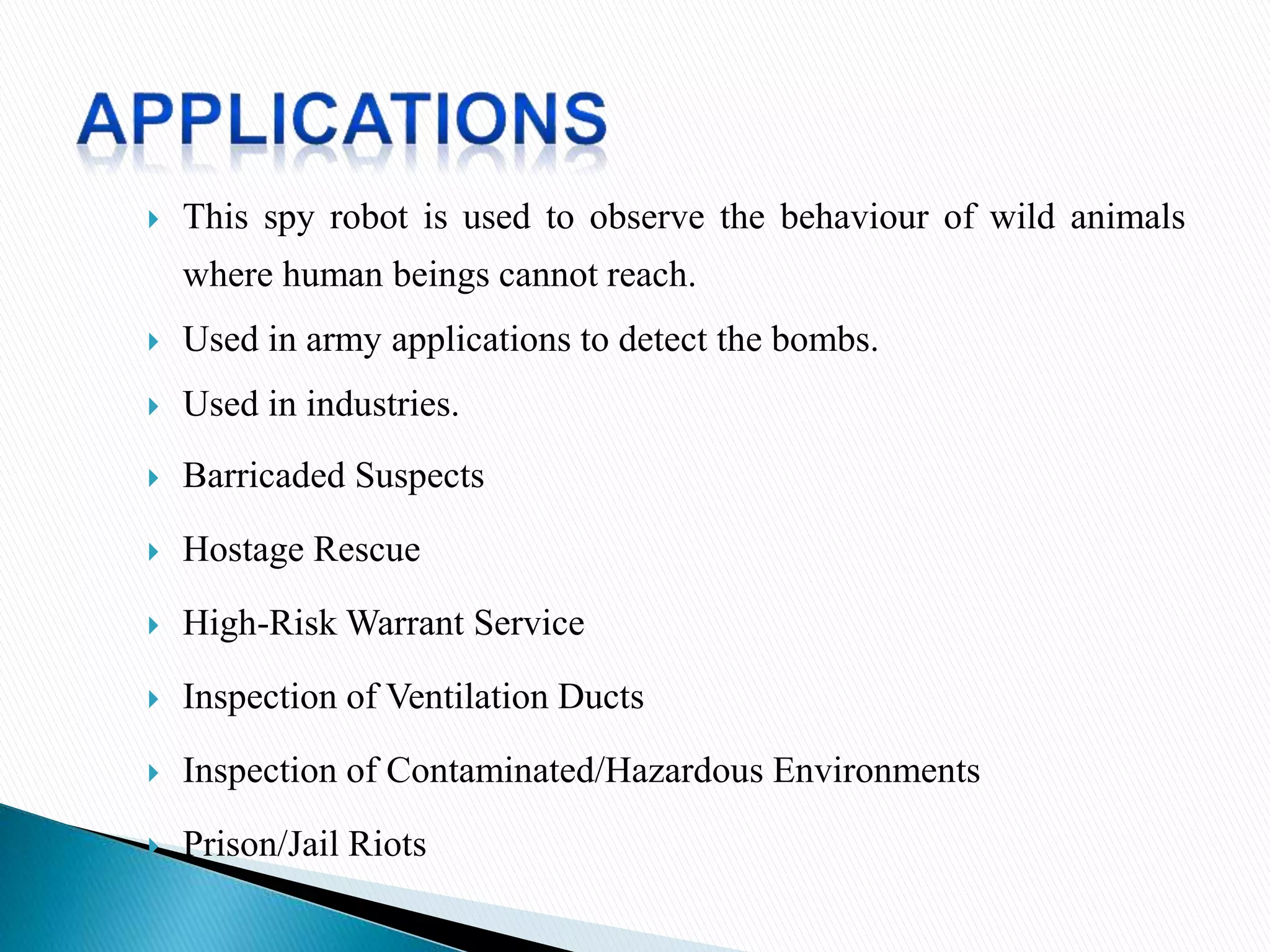 This spy robot is used to observe the behaviour of wild animals
where human beings cannot reach.
 Used in army applications to detect the bombs.
 Used in industries.
 Barricaded Suspects
 Hostage Rescue
 High-Risk Warrant Service
 Inspection of Ventilation Ducts
 Inspection of Contaminated/Hazardous Environments
 Prison/Jail Riots
 