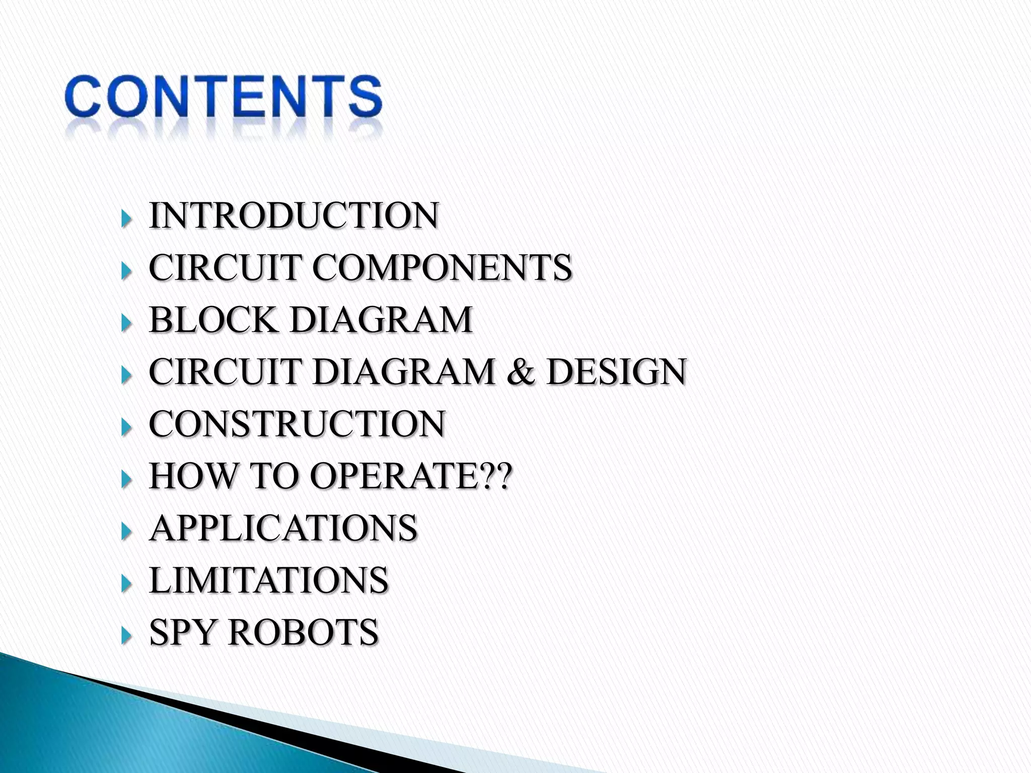  INTRODUCTION
 CIRCUIT COMPONENTS
 BLOCK DIAGRAM
 CIRCUIT DIAGRAM & DESIGN
 CONSTRUCTION
 HOW TO OPERATE??
 APPLICATIONS
 LIMITATIONS
 SPY ROBOTS
 