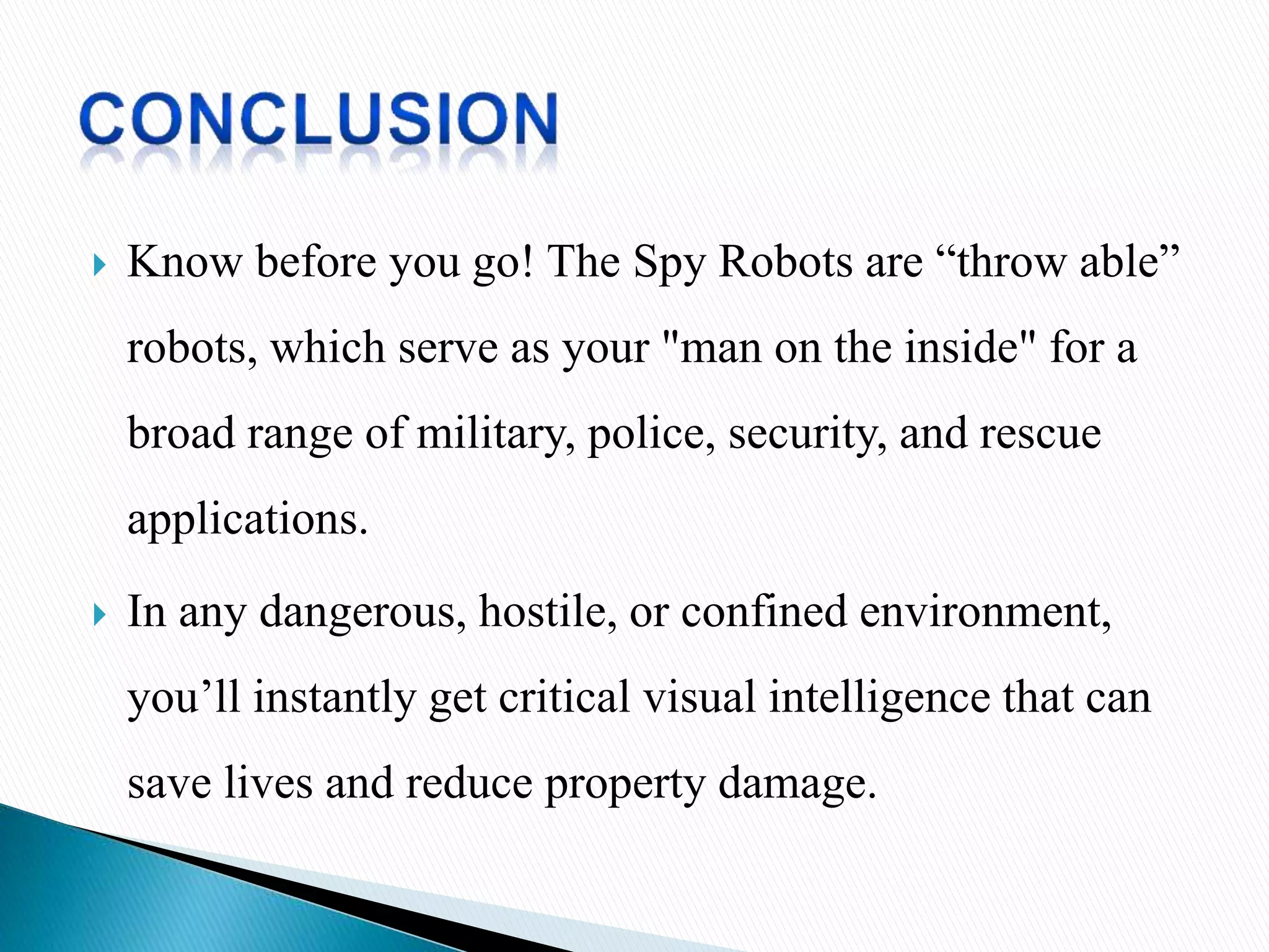  Know before you go! The Spy Robots are “throw able”
robots, which serve as your "man on the inside" for a
broad range of military, police, security, and rescue
applications.
 In any dangerous, hostile, or confined environment,
you’ll instantly get critical visual intelligence that can
save lives and reduce property damage.
 