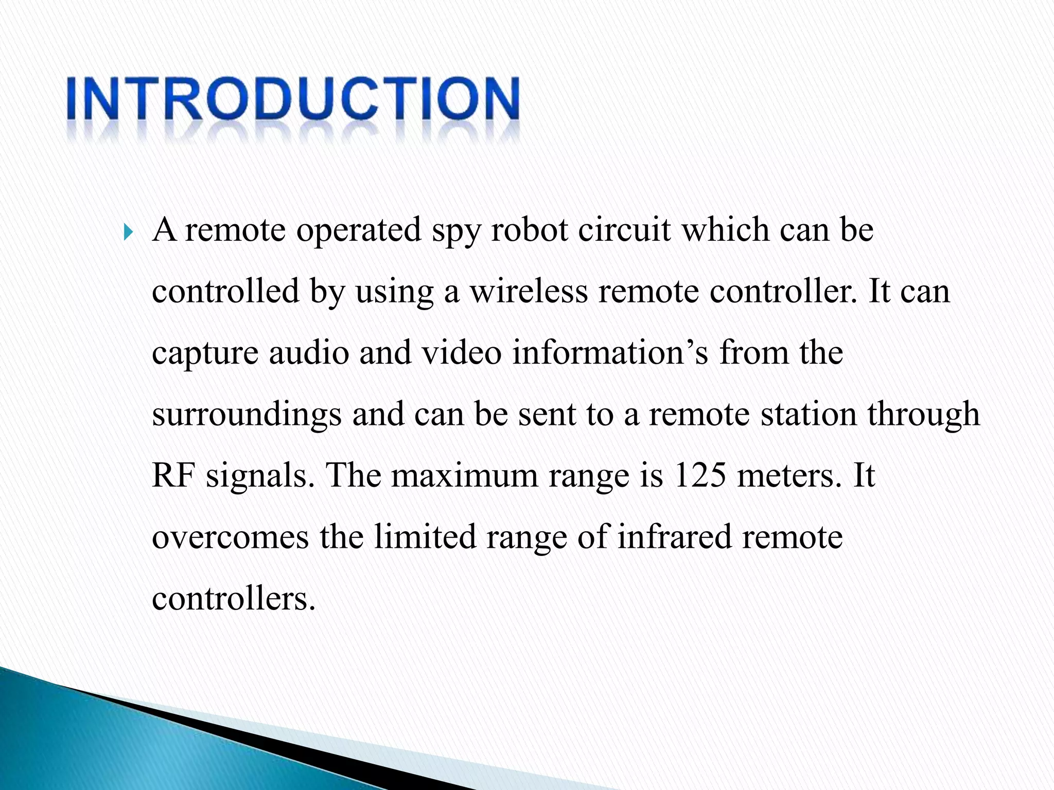  A remote operated spy robot circuit which can be
controlled by using a wireless remote controller. It can
capture audio and video information’s from the
surroundings and can be sent to a remote station through
RF signals. The maximum range is 125 meters. It
overcomes the limited range of infrared remote
controllers.
 