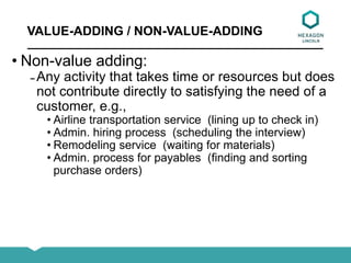 VALUE-ADDING / NON-VALUE-ADDING
• Non-value adding:
̵ Any activity that takes time or resources but does
not contribute directly to satisfying the need of a
customer, e.g.,
• Airline transportation service (lining up to check in)
• Admin. hiring process (scheduling the interview)
• Remodeling service (waiting for materials)
• Admin. process for payables (finding and sorting
purchase orders)
 