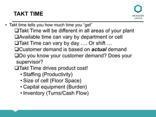 TAKT TIME
• Takt time tells you how much time you “get”
Takt Time will be different in all areas of your plant
Available time can vary by department or cell
Takt Time can vary by day …. Or shift …
Customer demand is based on actual demand
Do you know your customer demand? Does your
supervisor?
Takt Time drives product cost!
• Staffing (Productivity)
• Size of cell (Floor Space)
• Capital equipment (Burden)
• Inventory (Turns/Cash Flow)
 