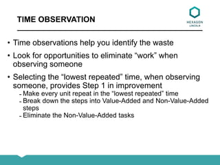 TIME OBSERVATION
• Time observations help you identify the waste
• Look for opportunities to eliminate “work” when
observing someone
• Selecting the “lowest repeated” time, when observing
someone, provides Step 1 in improvement
̵ Make every unit repeat in the “lowest repeated” time
̵ Break down the steps into Value-Added and Non-Value-Added
steps
̵ Eliminate the Non-Value-Added tasks
 