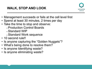 WALK, STOP AND LOOK
• Management succeeds or fails at the cell level first
• Spend at least 30 minutes, 2 times per day
• Take the time to stop and observe:
̵ Production Control Boards
̵ Standard WIP
̵ Standard Work sequence
• 10 second rule!!
• Is anyone capturing the “Golden Nuggets”?
• What’s being done to resolve them?
• Is anyone Identifying waste?
• Is anyone eliminating waste?
 
