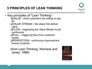 5 PRINCIPLES OF LEAN THINKING
• Key principles of “Lean Thinking”:
VALUE - what customers are willing to pay
for
VALUE STREAM - the steps that deliver
value
FLOW - organizing the Value Stream to be
continuous
PULL – triggering flow from customer
needs
PERFECTION - continuous improvement
forever (culture)
(from Lean Thinking, Womack and
Jones, 1996)
 