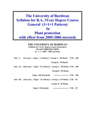 The University of Burdwan
Syllabus for B.A. 3Year Degree Course
General (1+1+1 Pattern)
In
Plant protection
with effect from 2005-2006 onwards
THE UNIVERSITY OF BURDWAN
Syllabus for 3 Year Degree Course (General) in
PLANT PROTECTION
(w . e . f . 2005 – 2006 onwards)
Part – I (1st year) : Paper – I (Theory) - Group A - 50 Marks F.M. – 100
Group B - 50 Marks
Part – II (2nd year) : Paper – II (Theory) - Group A - 50 Marks F.M. – 100
Group B – 50 Marks
Paper –III (Practical) ----------------------- F.M. – 100
Part –III (3rd year) : Paper – IV (Theory) - Group A- 35 Marks F.M. – 65
Group B –30 Marks
Paper V (Practical) ------------------------ F.M. – 35
 