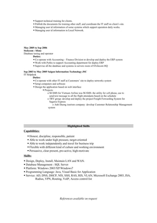  Support technical training for clients.
 Publish the documents for training other staff, and coordinate the IT staff on client’s site.
 Managing user id information of some systems which support operation daily works.
 Managing user id information in Local Network.
May 2005 to Sep 2006
Stelecom - Sfone
Database tuning and operator
Duties:
 Co-operate with Accounting – Finance Division to develop and deploy the ERP system
 Work with Pythis to support Accounting department for deploy ERP
 Supervise all the database and systems in servers room of STelecom HQ
Sep 2003 to May 2005 Saigon Information Technology JSC
IT Helpdesk
Duties:
 Co-operate with other IT staff at Customers’ site to deploy networks system
 Setup computers and software
 Design the application based on web interface
 Projects:
o M-SMS for Vietnam Airline was M-SMS: the utility for cell phone, use to
send text message to all the flight attendants based on the schedule
o TRV group: develop and deploy the project Freight Forwarding System for
Sagawa Express
o Anh Duong tourism company: develop Customer Relationship Management
system
Highlighted Skills
Capabilities:
 Honest, discipline, responsible, patient
 Able to work under high pressure, target-oriented
 Able to work independently and travel for business trip
 Flexible with different kind of culture and working environment
 Persuasive, clear present, pro-active, high-motivate
Skills:
 Design, Deploy, Install, Maintain LAN and WAN.
 Database Management : SQL Server
 Platform: Windows 2003/XP/Windows7
 Programming Language: Java, Visual Basic for Application
 Service: AD, DNS, DHCP, NIS, SSH, RAS, RIS, VLAN, Microsoft Exchange 2003, ISA,
Radius, VPN, Routing, VoIP, Access control list
References available on request
 