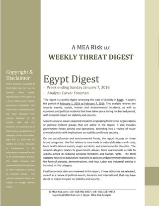 © MEA-Risk.com | US+ 508-981-6937 | UK+ 020.3287.9833
inquiries@MEA-Risk.com | Skype: MEA-Risk.Analysts
0
Egypt Digest
- Week ending Sunday January 7, 2016
- Analyst: Carver Freeman
This report is a weekly digest reviewing the state of stability in Egypt. It covers
the period of February 1, 2016 to February 7, 2016. This analysis reviews key
security events, socials, human and environmental incidents, as well as
economic and political incidents that have taken place during the tracked period,
with material impact on stability and security.
Security analysis covers reported incidents originating from terror organizations
or political militant groups that are active in the region. It also includes
government forces activity and operations, extending into a review of major
criminal activity with implications on stability and broad security.
On the social/human and environmental fronts, the report focuses on three
broad categories: the first relates to man-made or natural disasters and crises,
from health-related events, major accidents, and environmental disasters. The
second category relates to government abuses, from questionable arrests to
actions aimed at reducing personal freedoms and human rights. The third
category relates to population reactions to policies and government decisions in
the form of protests, demonstrations, and riots. Labor and industrial activity is
included in this category.
Finally economic data are reviewed in this report, if new indicators are released,
as well as a review of political events, domestic and international, that may have
direct or indirect impact on stability and security.
Copyright &
Disclaimer
Entire contents, Copyright ©
2016 MEA Risk LLC and its
partners when stated.
Reproduction of this report in
a form without prior written
permission is forbidden. The
information contained herein
has been obtained from
sources believed to be
reliable. MEA Risk LLC
disclaims all warranties as to
the accuracy, completeness or
adequacy of such information.
MEA Risk LLC shall have no
liability for errors, omissions
or inadequacies in the
information contained herein
or for interpretations thereof.
The reader assumes sole
responsibility for the selection
of these materials to achieve
its intended results. The
opinions expressed herein are
subject to change without
notice.
A MEA Risk LLC
WEEKLY THREAT DIGEST
 