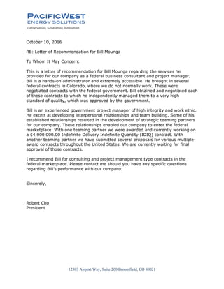 12303 Airport Way, Suite 200 Broomfield, CO 80021
October 10, 2016
RE: Letter of Recommendation for Bill Mounga
To Whom It May Concern:
This is a letter of recommendation for Bill Mounga regarding the services he
provided for our company as a federal business consultant and project manager.
Bill is a hands-on administrator and extremely accessible. He brought in several
federal contracts in Colorado, where we do not normally work. These were
negotiated contracts with the federal government. Bill obtained and negotiated each
of these contracts to which he independently managed them to a very high
standard of quality, which was approved by the government.
Bill is an experienced government project manager of high integrity and work ethic.
He excels at developing interpersonal relationships and team building. Some of his
established relationships resulted in the development of strategic teaming partners
for our company. These relationships enabled our company to enter the federal
marketplace. With one teaming partner we were awarded and currently working on
a $4,000,000.00 Indefinite Delivery Indefinite Quantity (IDIQ) contract. With
another teaming partner we have submitted several proposals for various multiple-
award contracts throughout the United States. We are currently waiting for final
approval of those contracts.
I recommend Bill for consulting and project management type contracts in the
federal marketplace. Please contact me should you have any specific questions
regarding Bill’s performance with our company.
Sincerely,
Robert Cho
President
 