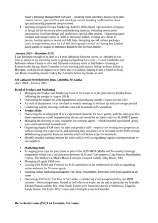 Staah’s Booking Management Software – ensuring room inventory always up to date,
content correct, special offers and rates kept current, booking confirmations chase
ups and ensuring payments are processed.
 Working alongside Evoque Marketing, Rakkh’s Delhi-based representation company,
to design all the necessary sales and marketing material, including power point
presentation, brochure design and production, special offer pitches. Organising agent
cocktail and canapé events in Delhi to showcase Rakkh. Visiting key clients in
person, hosting agents at resort on FAM trips, designing special interest packages
(such as yoga retreats, stay for 4x4 self drive groups) as well as visiting key London
based agents in August to introduce Rakkh to the overseas market
January 2015 – December 2015:
I was fortunate enough to be able to a 1 year sabbatical from my career, as I decided it was
time to return to my travelling roots by going backpacking for a year – visited Cambodia and
Indonesia where I learnt to dive and did some voluntary work in Bali before returning to
Europe in the Spring. Spent 5 months in Italy learning (and mainly failing) to learn Italian in
Bologna, working on an organic farm home stay in Calabria, helping to run a hostel in Sicily
and finally travelling around Turkey for 2 months before my funds ran out!
Sri Lanka in Style/Red Dot Tour, Colombo, Sri Lanka
April 2014 – January 2015
Head of Product and Marketing
• Managing the Product and Marketing Team at Sri Lanka in Style (and latterly Reddot Tours
following the merger in August 2014)
• Overseeing the budget for both departments and producing monthly reports for the CEO
• As head of department I was involved in weekly meetings in the lead up and post-merger period
• Conducting weekly meetings with the team and bi-annual staff evaluations
• Product Role:
• Overseeing the development of new experiential elements for SLIS guests, with the main goal that
these experiences would be personality driven and would be exclusive only for SLIS/RDT guests
• Managing the devising of new itineraries for overseas agents – which included specialized group
tours and experiential focused tours
• Organising regular FAM tours for sales and product staff – emphasis on visiting new properties as
well as trialing new experiences, and assessing their suitability to be included on the SLIS website.
Withdrawing properties from our website which fell below expected standards.
• Monthly product training sessions for sales staff as well as organizing regular training sessions by
our suppliers
• Marketing Role:
• Arranging press trips for journalists as part of the SLIS MPH (Media and Personality Hosting)
programme which was a collaboration between SLIS and 7 key partners (Uga Resorts, Resplendent
Ceylon, The Wallawwa, Manor House Concepts, Leopard Safaris, Why House, KK)
• Managing all agent FAM tours
• Liaising with PURE and Virtuoso for SLIS attendance to the conferences as well as organizing
online webinars for Virtuoso agents
• Ensuring online marketing (Instagram, FB, Blog, Newsletters, Pinterest) were kept updated at all
times
• Overseeing Jeff Fuchs’ Tea Tour of Sri Lanka – a marketing event co-sponsored by our MPH
partners – showcasing events hosted by Jeff who is an expert on tea and in particular tea from the
Tibetan Plateau and the Tea Horse Road. Events were hosted for guests at Wallawwa, Ulagalla,
Kandy House, Tea Trails, Why House and a final gala event in Colombo.
Borderlands Lanka (Pvt) Ltd, Colombo, Sri Lanka
 