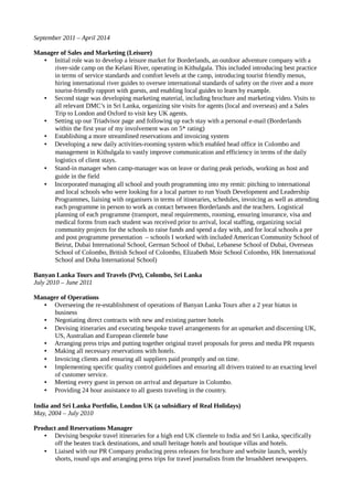 September 2011 – April 2014
Manager of Sales and Marketing (Leisure)
• Initial role was to develop a leisure market for Borderlands, an outdoor adventure company with a
river-side camp on the Kelani River, operating in Kithulgala. This included introducing best practice
in terms of service standards and comfort levels at the camp, introducing tourist friendly menus,
hiring international river guides to oversee international standards of safety on the river and a more
tourist-friendly rapport with guests, and enabling local guides to learn by example.
• Second stage was developing marketing material, including brochure and marketing video. Visits to
all relevant DMC’s in Sri Lanka, organizing site visits for agents (local and overseas) and a Sales
Trip to London and Oxford to visit key UK agents.
• Setting up our Triadvisor page and following up each stay with a personal e-mail (Borderlands
within the first year of my involvement was on 5* rating)
• Establishing a more streamlined reservations and invoicing system
• Developing a new daily activities-rooming system which enabled head office in Colombo and
management in Kithulgala to vastly improve communication and efficiency in terms of the daily
logistics of client stays.
• Stand-in manager when camp-manager was on leave or during peak periods, working as host and
guide in the field
• Incorporated managing all school and youth programming into my remit: pitching to international
and local schools who were looking for a local partner to run Youth Development and Leadership
Programmes, liaising with organisers in terms of itineraries, schedules, invoicing as well as attending
each programme in person to work as contact between Borderlands and the teachers. Logistical
planning of each programme (transport, meal requirements, rooming, ensuring insurance, visa and
medical forms from each student was received prior to arrival, local staffing, organizing social
community projects for the schools to raise funds and spend a day with, and for local schools a pre
and post programme presentation – schools I worked with included American Community School of
Beirut, Dubai International School, German School of Dubai, Lebanese School of Dubai, Overseas
School of Colombo, British School of Colombo, Elizabeth Moir School Colombo, HK International
School and Doha International School)
Banyan Lanka Tours and Travels (Pvt), Colombo, Sri Lanka
July 2010 – June 2011
Manager of Operations
• Overseeing the re-establishment of operations of Banyan Lanka Tours after a 2 year hiatus in
business
• Negotiating direct contracts with new and existing partner hotels
• Devising itineraries and executing bespoke travel arrangements for an upmarket and discerning UK,
US, Australian and European clientele base
• Arranging press trips and putting together original travel proposals for press and media PR requests
• Making all necessary reservations with hotels.
• Invoicing clients and ensuring all suppliers paid promptly and on time.
• Implementing specific quality control guidelines and ensuring all drivers trained to an exacting level
of customer service.
• Meeting every guest in person on arrival and departure in Colombo.
• Providing 24 hour assistance to all guests traveling in the country.
India and Sri Lanka Portfolio, London UK (a subsidiary of Real Holidays)
May, 2004 – July 2010
Product and Reservations Manager
• Devising bespoke travel itineraries for a high end UK clientele to India and Sri Lanka, specifically
off the beaten track destinations, and small heritage hotels and boutique villas and hotels.
• Liaised with our PR Company producing press releases for brochure and website launch, weekly
shorts, round ups and arranging press trips for travel journalists from the broadsheet newspapers.
 