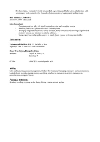 • Developed a new company website produced all copywriting and had creative collaboration with
web designer on layout and style. Ensured website content was kept dynamic and up to date
Real Holidays, London UK
November, 1998 – May 2004
Sales Consultant
• Commission driven sales job which involved meeting and exceeding targets
• Handling face to face, phone and e-mail client enquiries
• Arranging bespoke honeymoons, family holidays, RTW itineraries and ensuring a high level of
customer service and attention to detail at all times.
• Using expert knowledge and resources to match clients request to their perfect holiday
Education:
University of Sheffield, UK 2:1 Bachelor of Arts
September 1991 – June 1995 American Studies
Dinas Bran School, Llangollen Wales
A Levels: English A, History B
Sociology A
GCSEs: 10 GCSE’s awarded grades A-B
Skills:
Sales and marketing, project management, Product Development, Managing employees and team members,
Logistical and operation management, researching, small event management, project management,
administration, computer literate.
Personal Interests:
Reading, traveling, cooking, scuba diving, hiking, cinema, animal welfare
 