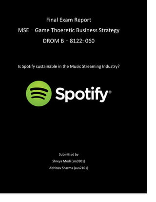 Final Exam Report
MSE – Game Thoeretic Business Strategy
DROM B – 8122: 060
Is Spotify sustainable in the Music Streaming Industry?
Submitted by
Shreya Modi (sm3901)
Abhinav Sharma (aus2101)
 