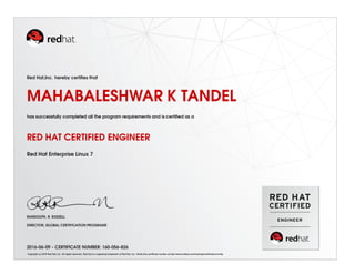 Red Hat,Inc. hereby certiﬁes that
MAHABALESHWAR K TANDEL
has successfully completed all the program requirements and is certiﬁed as a
RED HAT CERTIFIED ENGINEER
Red Hat Enterprise Linux 7
RANDOLPH. R. RUSSELL
DIRECTOR, GLOBAL CERTIFICATION PROGRAMS
2016-06-09 - CERTIFICATE NUMBER: 160-056-826
Copyright (c) 2010 Red Hat, Inc. All rights reserved. Red Hat is a registered trademark of Red Hat, Inc. Verify this certiﬁcate number at http://www.redhat.com/training/certiﬁcation/verify
 