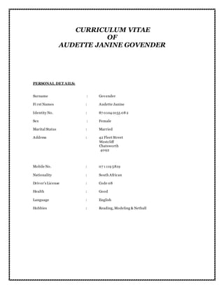 CURRICULUM VITAE
OF
AUDETTE JANINE GOVENDER
PERSONAL DET AILS:
Surname : Govender
Fi rst Names : Audette Janine
Identity No. : 87 0104 0155 08 2
Sex : Female
Marital Status : Married
Address : 42 Fleet Street
Westcliff
Chatsworth
4092
Mobile No. : 07 1 119 5819
Nationality : South African
Driver’s License : Code 08
Health : Good
Language : English
Hobbies : Reading, Modeling & Netball
 