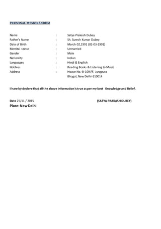 PERSONAL MEMORANDUM
Name : Satya Prakash Dubey
Father’s Name : Sh. Suresh Kumar Dubey
Date of Birth : March 02,1991 (02-03-1991)
Merrital status : Unmarried
Gender : Male
Nationlity : Indian
Languages : Hindi & English
Hobbies : Reading Books & Listening to Music
Address : House No.-B-109,FF, Jungpura
Bhogal, New Delhi-110014
I hare by declere that all the above information is true as per my best Knowledge and Belief.
Date 25/11 / 2015 (SATYA PRAKASH DUBEY)
Place:New Delhi
 