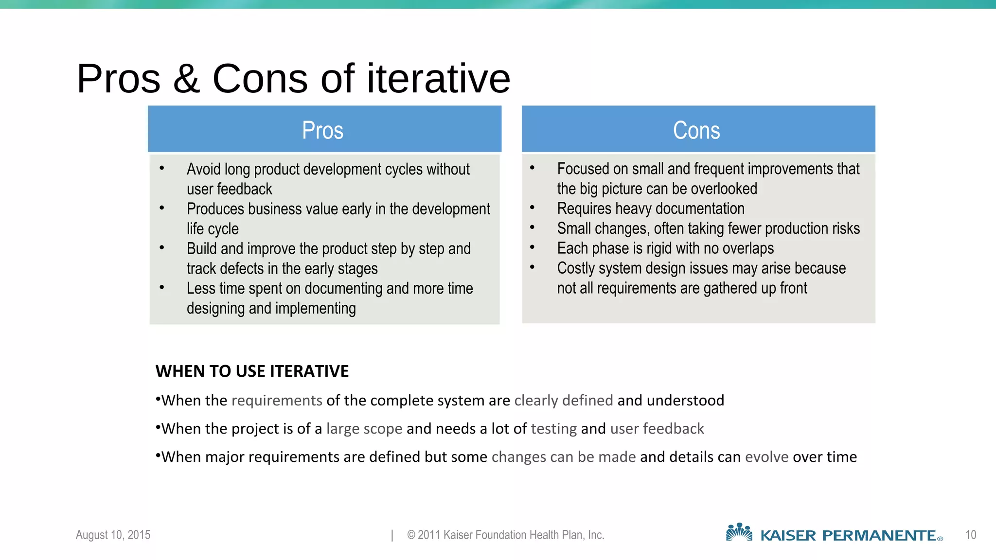 August 10, 2015 | © 2011 Kaiser Foundation Health Plan, Inc. 10
Pros & Cons of iterative
Pros Cons
• Avoid long product development cycles without
user feedback
• Produces business value early in the development
life cycle
• Build and improve the product step by step and
track defects in the early stages
• Less time spent on documenting and more time
designing and implementing
• Focused on small and frequent improvements that
the big picture can be overlooked
• Requires heavy documentation
• Small changes, often taking fewer production risks
• Each phase is rigid with no overlaps
• Costly system design issues may arise because
not all requirements are gathered up front
WHEN TO USE ITERATIVE
•When the requirements of the complete system are clearly defined and understood
•When the project is of a large scope and needs a lot of testing and user feedback
•When major requirements are defined but some changes can be made and details can evolve over time
 