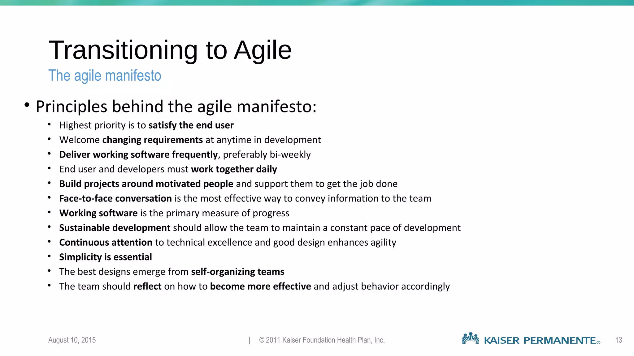 Transitioning to Agile
• Principles behind the agile manifesto:
• Highest priority is to satisfy the end user
• Welcome changing requirements at anytime in development
• Deliver working software frequently, preferably bi-weekly
• End user and developers must work together daily
• Build projects around motivated people and support them to get the job done
• Face-to-face conversation is the most effective way to convey information to the team
• Working software is the primary measure of progress
• Sustainable development should allow the team to maintain a constant pace of development
• Continuous attention to technical excellence and good design enhances agility
• Simplicity is essential
• The best designs emerge from self-organizing teams
• The team should reflect on how to become more effective and adjust behavior accordingly
August 10, 2015 | © 2011 Kaiser Foundation Health Plan, Inc. 13
The agile manifesto
 