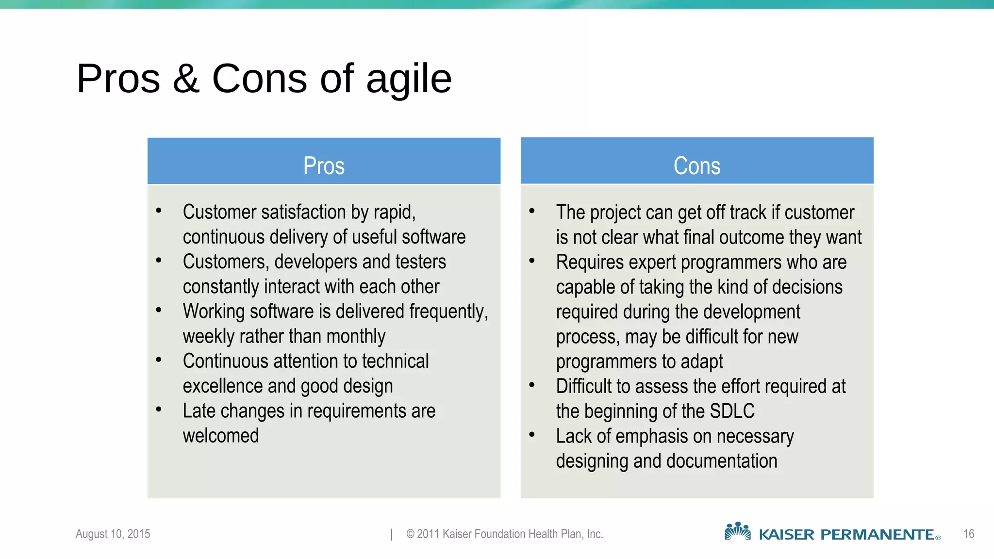 August 10, 2015 | © 2011 Kaiser Foundation Health Plan, Inc. 16
Pros & Cons of agile
Pros Cons
• Customer satisfaction by rapid,
continuous delivery of useful software
• Customers, developers and testers
constantly interact with each other
• Working software is delivered frequently,
weekly rather than monthly
• Continuous attention to technical
excellence and good design
• Late changes in requirements are
welcomed
• The project can get off track if customer
is not clear what final outcome they want
• Requires expert programmers who are
capable of taking the kind of decisions
required during the development
process, may be difficult for new
programmers to adapt
• Difficult to assess the effort required at
the beginning of the SDLC
• Lack of emphasis on necessary
designing and documentation
 