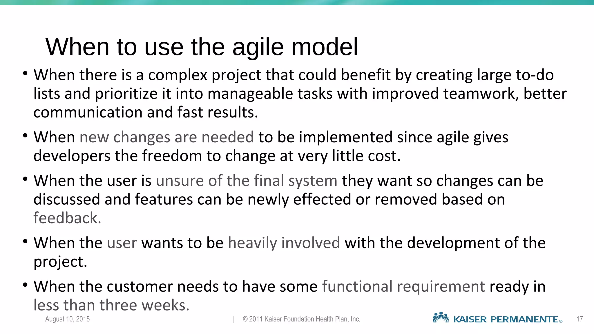 When to use the agile model
• When there is a complex project that could benefit by creating large to-do
lists and prioritize it into manageable tasks with improved teamwork, better
communication and fast results.
• When new changes are needed to be implemented since agile gives
developers the freedom to change at very little cost.
• When the user is unsure of the final system they want so changes can be
discussed and features can be newly effected or removed based on
feedback.
• When the user wants to be heavily involved with the development of the
project.
• When the customer needs to have some functional requirement ready in
less than three weeks.
August 10, 2015 | © 2011 Kaiser Foundation Health Plan, Inc. 17
 