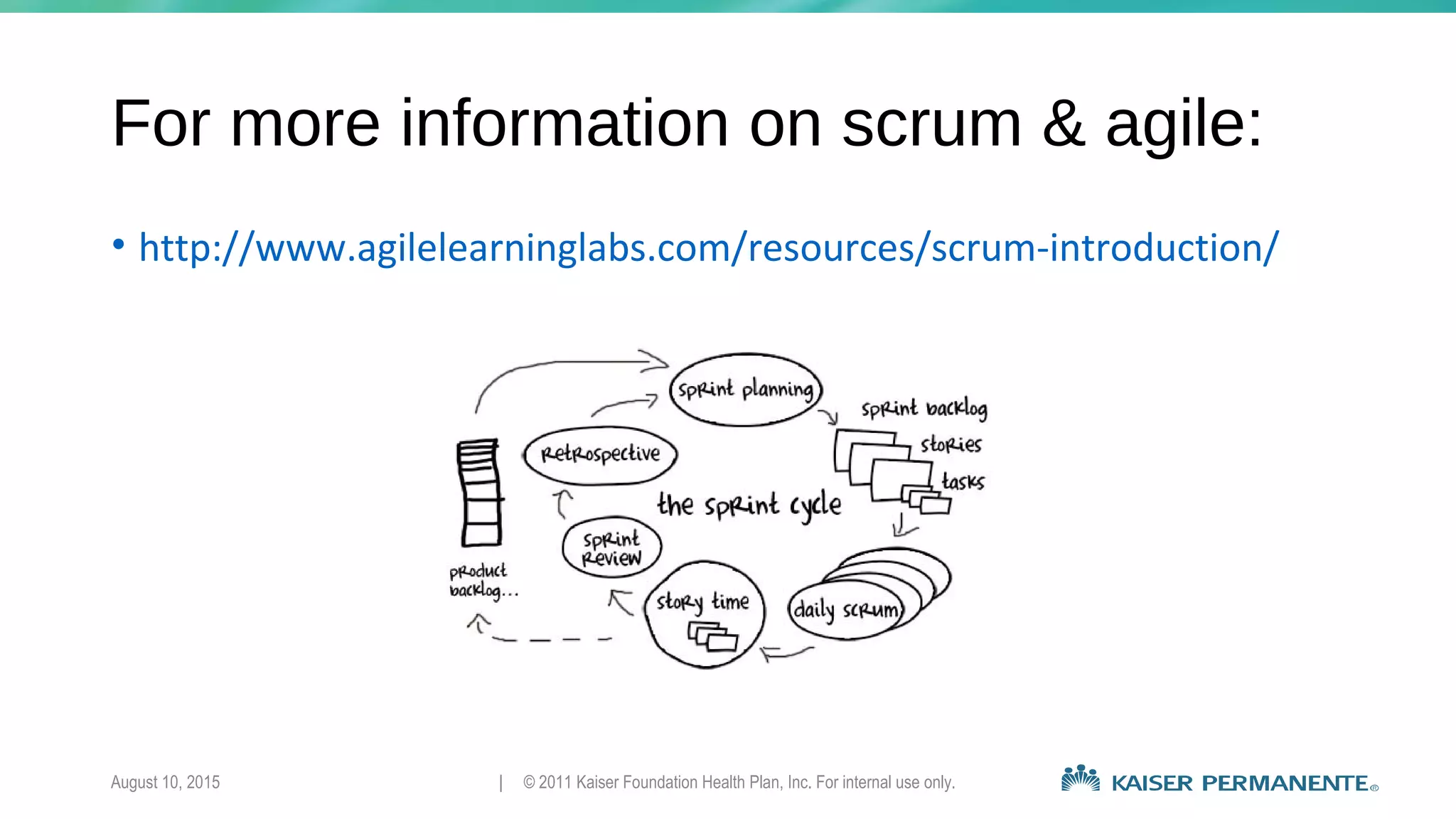 For more information on scrum & agile:
• http://www.agilelearninglabs.com/resources/scrum-introduction/
August 10, 2015 | © 2011 Kaiser Foundation Health Plan, Inc. For internal use only.
 