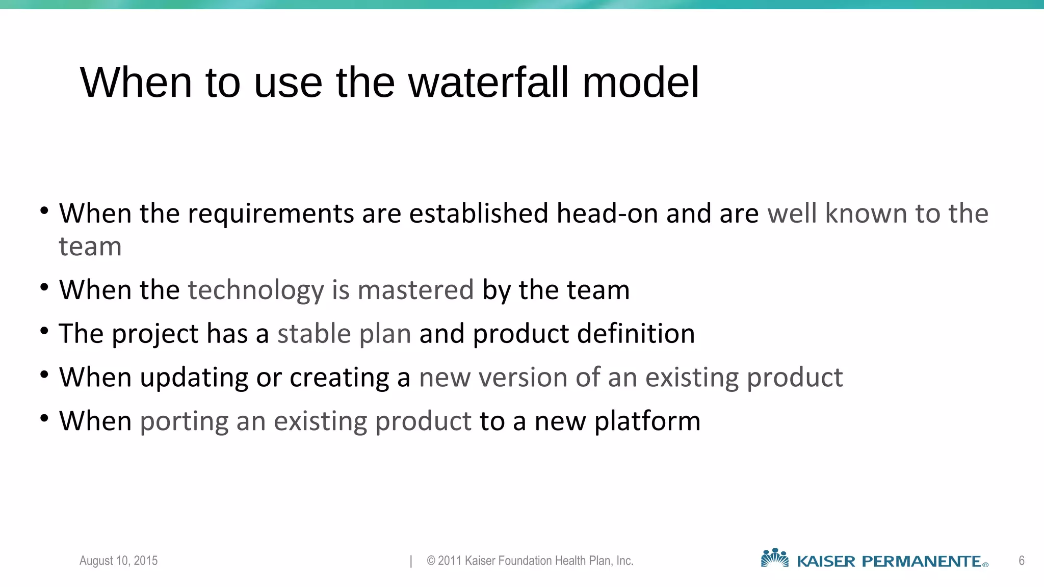 When to use the waterfall model
• When the requirements are established head-on and are well known to the
team
• When the technology is mastered by the team
• The project has a stable plan and product definition
• When updating or creating a new version of an existing product
• When porting an existing product to a new platform
August 10, 2015 | © 2011 Kaiser Foundation Health Plan, Inc. 6
 
