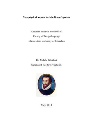 Metaphysical aspects in John Donne’s poems
A student research presented to:
Faculty of foreign language
Islamic Azad university of Roudehen
By: Mahdie Ghanbari
Supervised by: Roya Yaghoubi
May, 2014
 